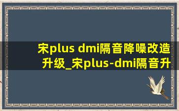 宋plus dmi隔音降噪改造升级_宋plus-dmi隔音升级多少钱